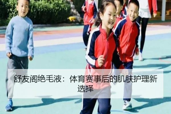 舒友阁绝毛液：体育赛事后的肌肤护理新选择